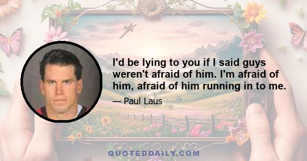 I'd be lying to you if I said guys weren't afraid of him. I'm afraid of him, afraid of him running in to me.