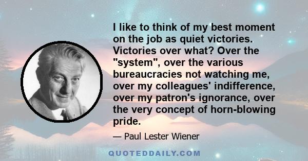 I like to think of my best moment on the job as quiet victories. Victories over what? Over the system, over the various bureaucracies not watching me, over my colleagues' indifference, over my patron's ignorance, over