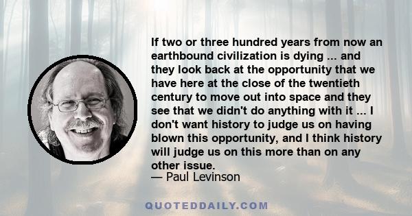 If two or three hundred years from now an earthbound civilization is dying ... and they look back at the opportunity that we have here at the close of the twentieth century to move out into space and they see that we