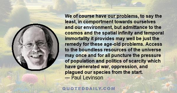 We of course have our problems, to say the least, in comportment towards ourselves and our environment, but admittance to the cosmos and the spatial infinity and temporal immortality it provides may well be just the