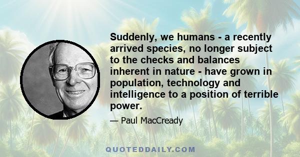 Suddenly, we humans - a recently arrived species, no longer subject to the checks and balances inherent in nature - have grown in population, technology and intelligence to a position of terrible power.