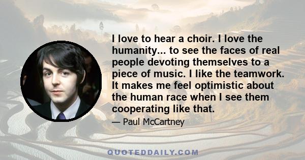 I love to hear a choir. I love the humanity... to see the faces of real people devoting themselves to a piece of music. I like the teamwork. It makes me feel optimistic about the human race when I see them cooperating