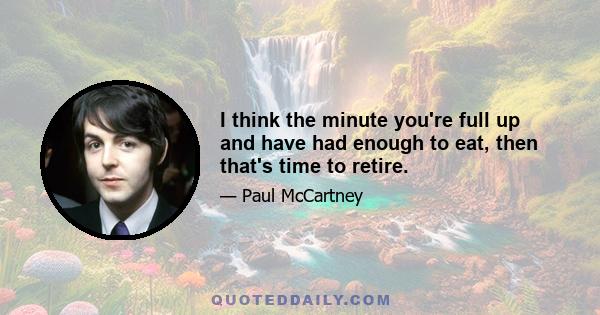 I think the minute you're full up and have had enough to eat, then that's time to retire.