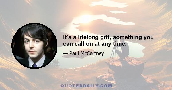 It's a lifelong gift, something you can call on at any time.