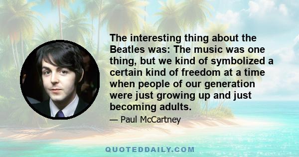 The interesting thing about the Beatles was: The music was one thing, but we kind of symbolized a certain kind of freedom at a time when people of our generation were just growing up and just becoming adults.