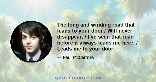 The long and winding road that leads to your door / Will never disappear, / I've seen that road before it always leads me here, / Leads me to your door.