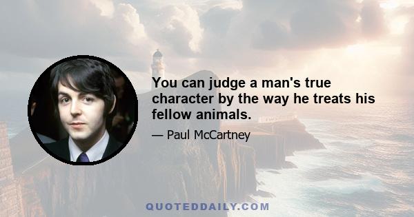 You can judge a man's true character by the way he treats his fellow animals.