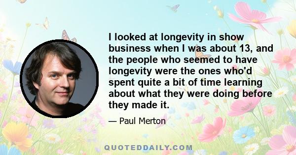 I looked at longevity in show business when I was about 13, and the people who seemed to have longevity were the ones who'd spent quite a bit of time learning about what they were doing before they made it.