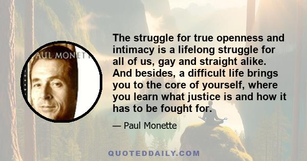 The struggle for true openness and intimacy is a lifelong struggle for all of us, gay and straight alike. And besides, a difficult life brings you to the core of yourself, where you learn what justice is and how it has