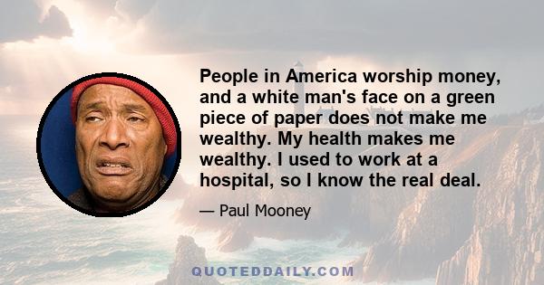 People in America worship money, and a white man's face on a green piece of paper does not make me wealthy. My health makes me wealthy. I used to work at a hospital, so I know the real deal.