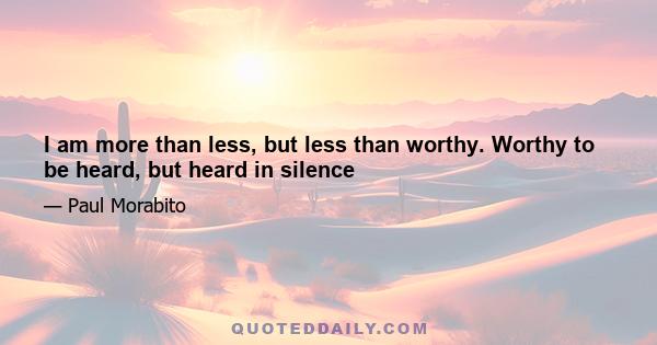 I am more than less, but less than worthy. Worthy to be heard, but heard in silence