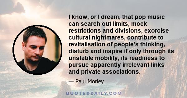 I know, or I dream, that pop music can search out limits, mock restrictions and divisions, exorcise cultural nightmares, contribute to revitaiisation of people's thinking, disturb and inspire if only through its