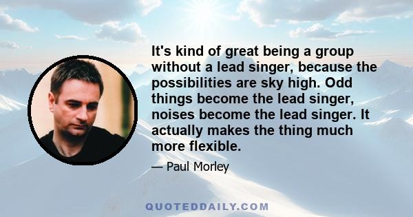 It's kind of great being a group without a lead singer, because the possibilities are sky high. Odd things become the lead singer, noises become the lead singer. It actually makes the thing much more flexible.