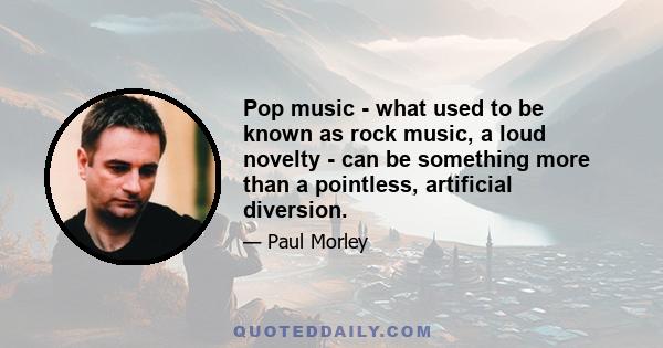 Pop music - what used to be known as rock music, a loud novelty - can be something more than a pointless, artificial diversion.