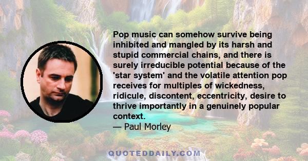 Pop music can somehow survive being inhibited and mangled by its harsh and stupid commercial chains, and there is surely irreducible potential because of the 'star system' and the volatile attention pop receives for