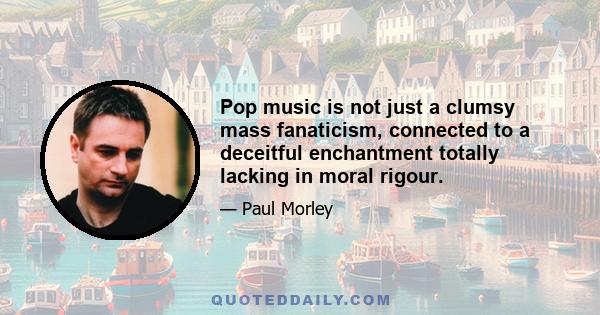 Pop music is not just a clumsy mass fanaticism, connected to a deceitful enchantment totally lacking in moral rigour.