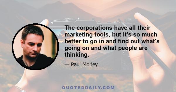 The corporations have all their marketing tools, but it's so much better to go in and find out what's going on and what people are thinking.