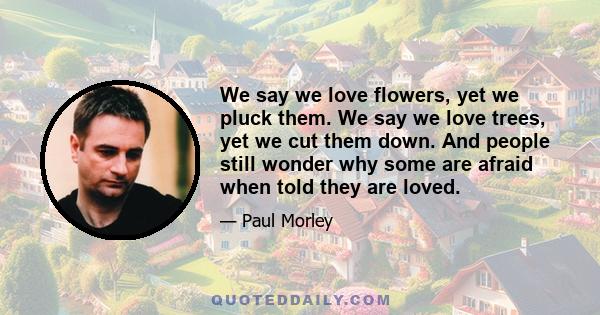 We say we love flowers, yet we pluck them. We say we love trees, yet we cut them down. And people still wonder why some are afraid when told they are loved.