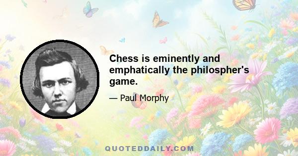 Chess is eminently and emphatically the philospher's game.