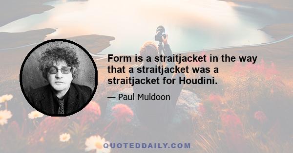 Form is a straitjacket in the way that a straitjacket was a straitjacket for Houdini.