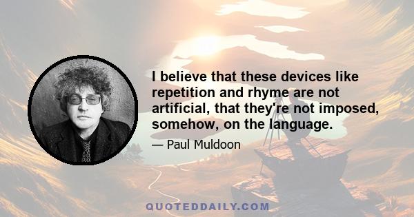 I believe that these devices like repetition and rhyme are not artificial, that they're not imposed, somehow, on the language.
