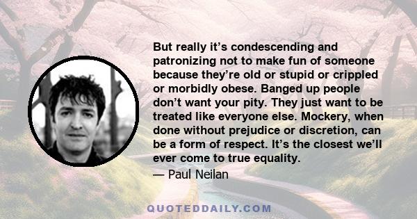 But really it’s condescending and patronizing not to make fun of someone because they’re old or stupid or crippled or morbidly obese. Banged up people don’t want your pity. They just want to be treated like everyone