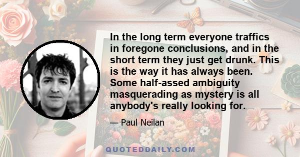 In the long term everyone traffics in foregone conclusions, and in the short term they just get drunk. This is the way it has always been. Some half-assed ambiguity masquerading as mystery is all anybody's really