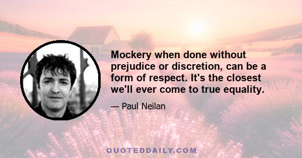 Mockery when done without prejudice or discretion, can be a form of respect. It's the closest we'll ever come to true equality.