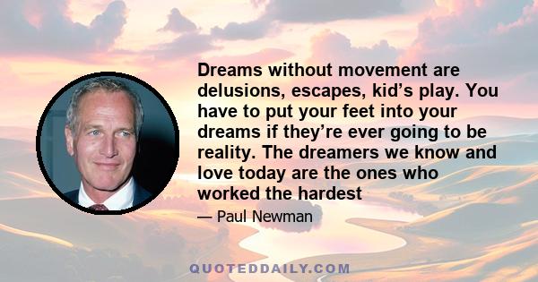 Dreams without movement are delusions, escapes, kid’s play. You have to put your feet into your dreams if they’re ever going to be reality. The dreamers we know and love today are the ones who worked the hardest