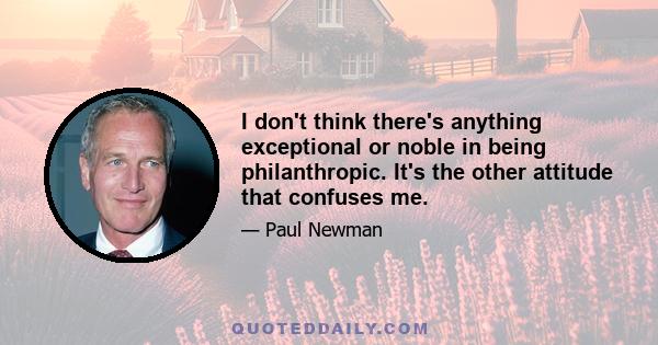 I don't think there's anything exceptional or noble in being philanthropic. It's the other attitude that confuses me.