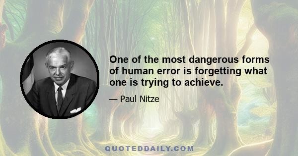 One of the most dangerous forms of human error is forgetting what one is trying to achieve.