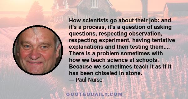 How scientists go about their job: and it's a process, it's a question of asking questions, respecting observation, respecting experiment, having tentative explanations and then testing them.... There is a problem