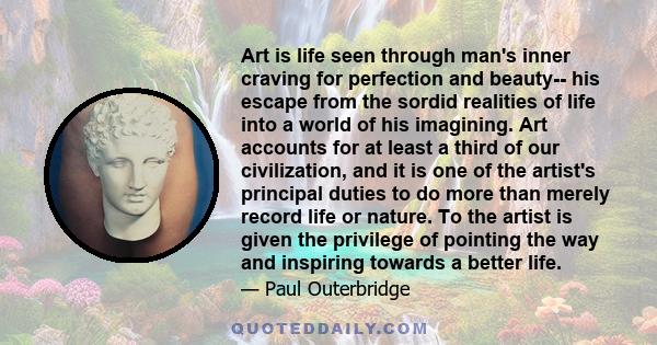 Art is life seen through man's inner craving for perfection and beauty-- his escape from the sordid realities of life into a world of his imagining. Art accounts for at least a third of our civilization, and it is one