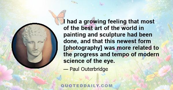 I had a growing feeling that most of the best art of the world in painting and sculpture had been done, and that this newest form [photography] was more related to the progress and tempo of modern science of the eye.