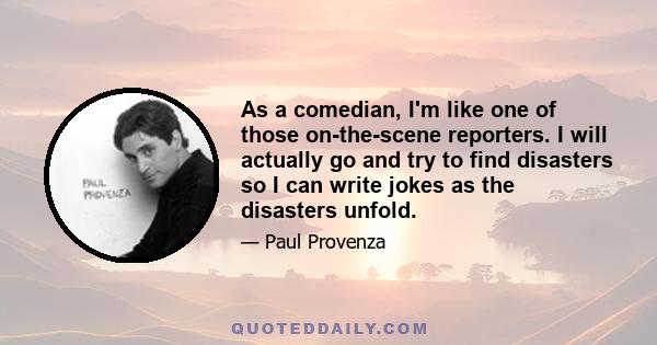 As a comedian, I'm like one of those on-the-scene reporters. I will actually go and try to find disasters so I can write jokes as the disasters unfold.