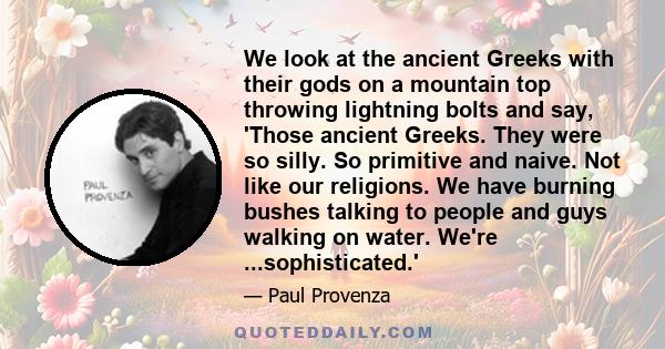 We look at the ancient Greeks with their gods on a mountain top throwing lightning bolts and say, 'Those ancient Greeks. They were so silly. So primitive and naive. Not like our religions. We have burning bushes talking 