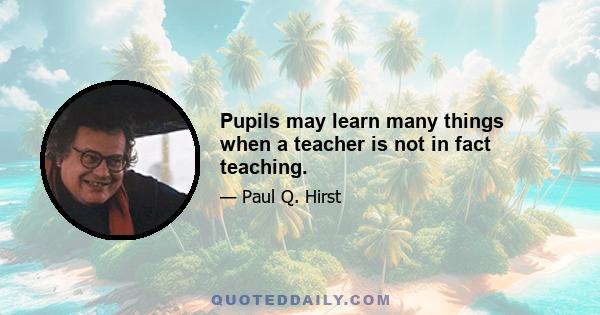 Pupils may learn many things when a teacher is not in fact teaching.