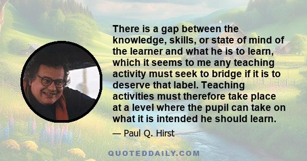 There is a gap between the knowledge, skills, or state of mind of the learner and what he is to learn, which it seems to me any teaching activity must seek to bridge if it is to deserve that label. Teaching activities