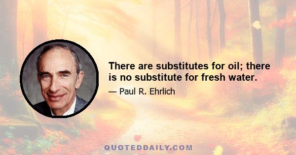 There are substitutes for oil; there is no substitute for fresh water.