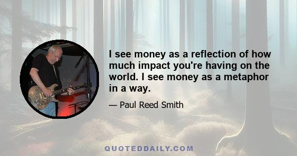 I see money as a reflection of how much impact you're having on the world. I see money as a metaphor in a way.