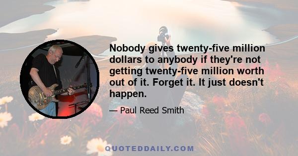 Nobody gives twenty-five million dollars to anybody if they're not getting twenty-five million worth out of it. Forget it. It just doesn't happen.