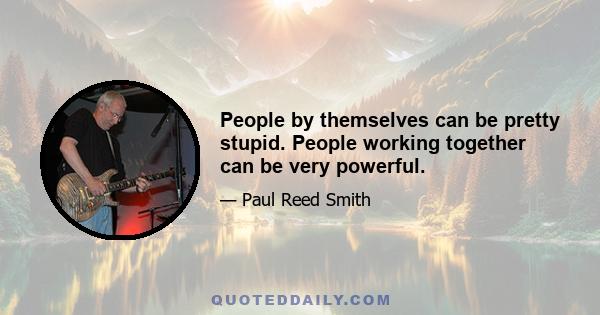 People by themselves can be pretty stupid. People working together can be very powerful.