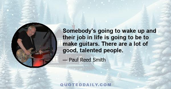 Somebody's going to wake up and their job in life is going to be to make guitars. There are a lot of good, talented people.