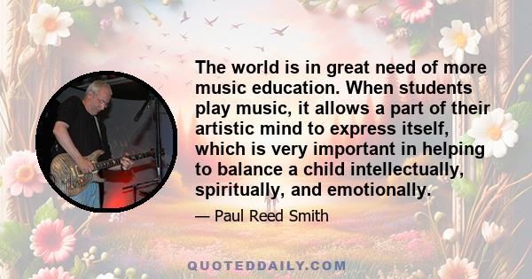 The world is in great need of more music education. When students play music, it allows a part of their artistic mind to express itself, which is very important in helping to balance a child intellectually, spiritually, 