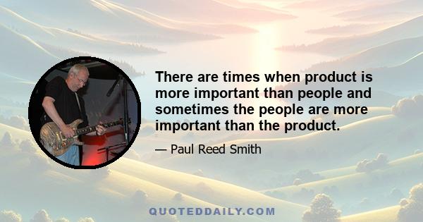 There are times when product is more important than people and sometimes the people are more important than the product.