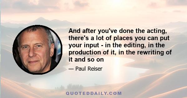 And after you've done the acting, there's a lot of places you can put your input - in the editing, in the production of it, in the rewriting of it and so on