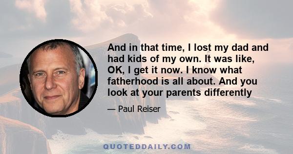 And in that time, I lost my dad and had kids of my own. It was like, OK, I get it now. I know what fatherhood is all about. And you look at your parents differently