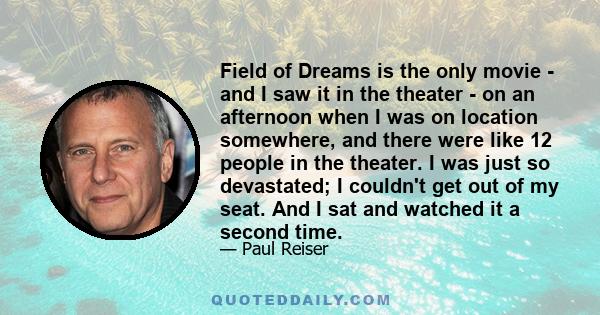 Field of Dreams is the only movie - and I saw it in the theater - on an afternoon when I was on location somewhere, and there were like 12 people in the theater. I was just so devastated; I couldn't get out of my seat.