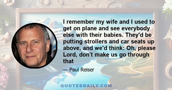 I remember my wife and I used to get on plane and see everybody else with their babies. They'd be putting strollers and car seats up above, and we'd think: Oh, please Lord, don't make us go through that