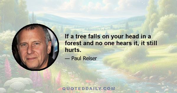 If a tree falls on your head in a forest and no one hears it, it still hurts.